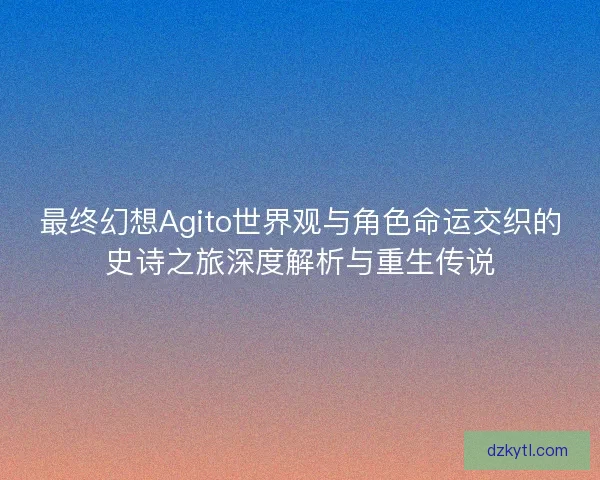 最终幻想Agito世界观与角色命运交织的史诗之旅深度解析与重生传说