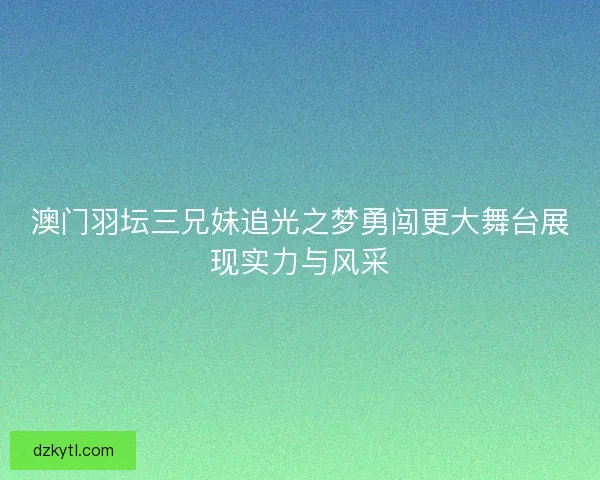澳门羽坛三兄妹追光之梦勇闯更大舞台展现实力与风采