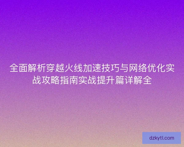 全面解析穿越火线加速技巧与网络优化实战攻略指南实战提升篇详解全 全面解析穿越火线加速技巧与网络优化实战攻略指南实战提升篇详解全