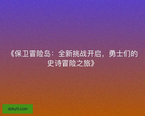 《保卫冒险岛:全新挑战开启,勇士们的史诗冒险之旅》 《保卫冒险岛:全新挑战开启,勇士们的史诗冒险之旅》