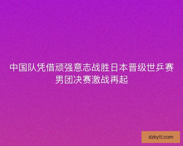 中国队凭借顽强意志战胜日本晋级世乒赛男团决赛激战再起 中国队凭借顽强意志战胜日本晋级世乒赛男团决赛激战再起